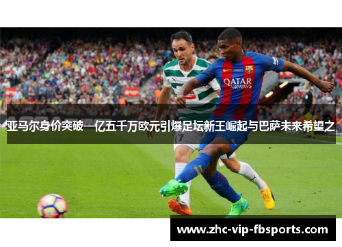 亚马尔身价突破一亿五千万欧元引爆足坛新王崛起与巴萨未来希望之