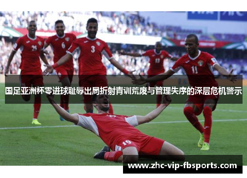 国足亚洲杯零进球耻辱出局折射青训荒废与管理失序的深层危机警示