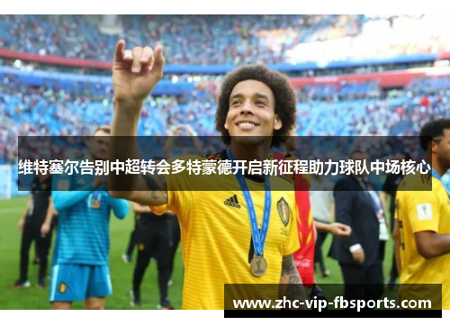 维特塞尔告别中超转会多特蒙德开启新征程助力球队中场核心 维特塞尔告别中超转会多特蒙德开启新征程助力球队中场核心